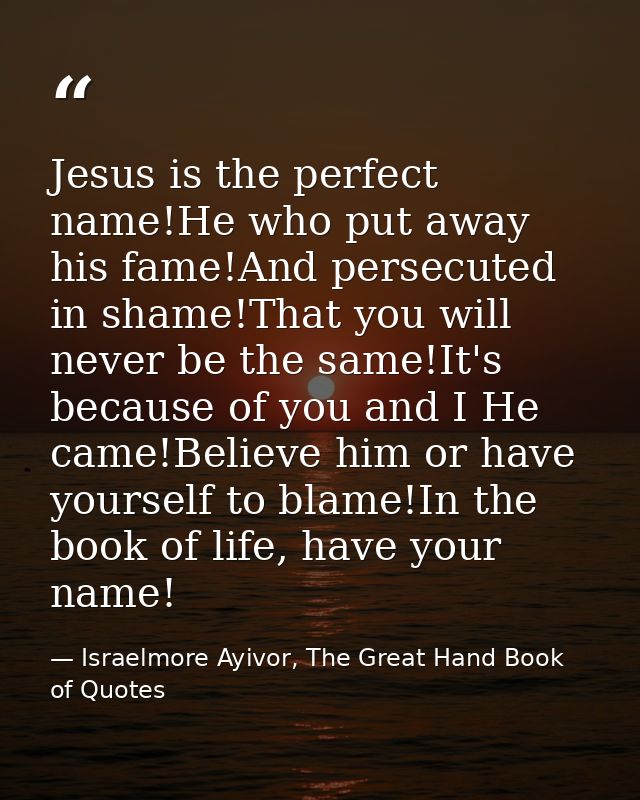 Jesus is the perfect name!He who put away his fame!And persecuted in shame!That you will never be the same!It's because  — Israelmore Ayivor, The Great Hand Book of Quotes
