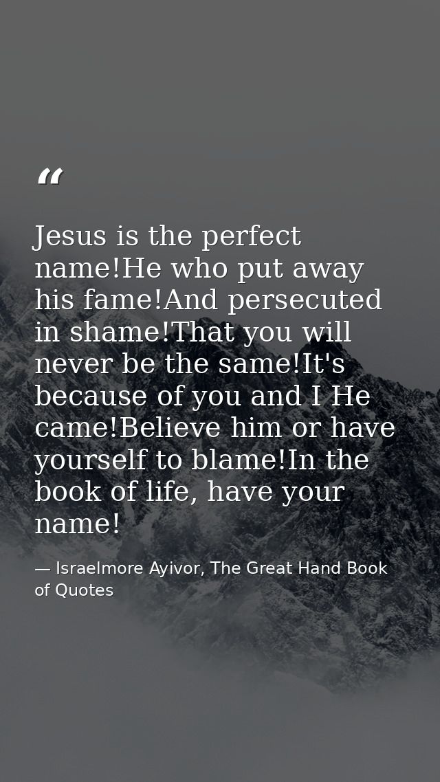 Jesus is the perfect name!He who put away his fame!And persecuted in shame!That you will never be the same!It's because  — Israelmore Ayivor, The Great Hand Book of Quotes