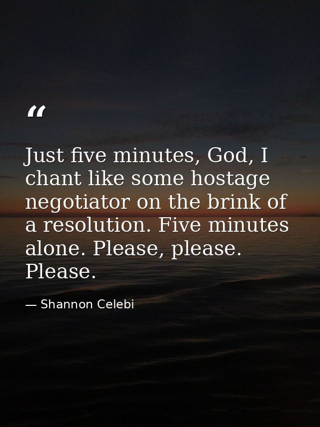 Just five minutes, God, I chant like some hostage negotiator on the brink of a resolution. Five minutes alone. Please, p — Shannon Celebi