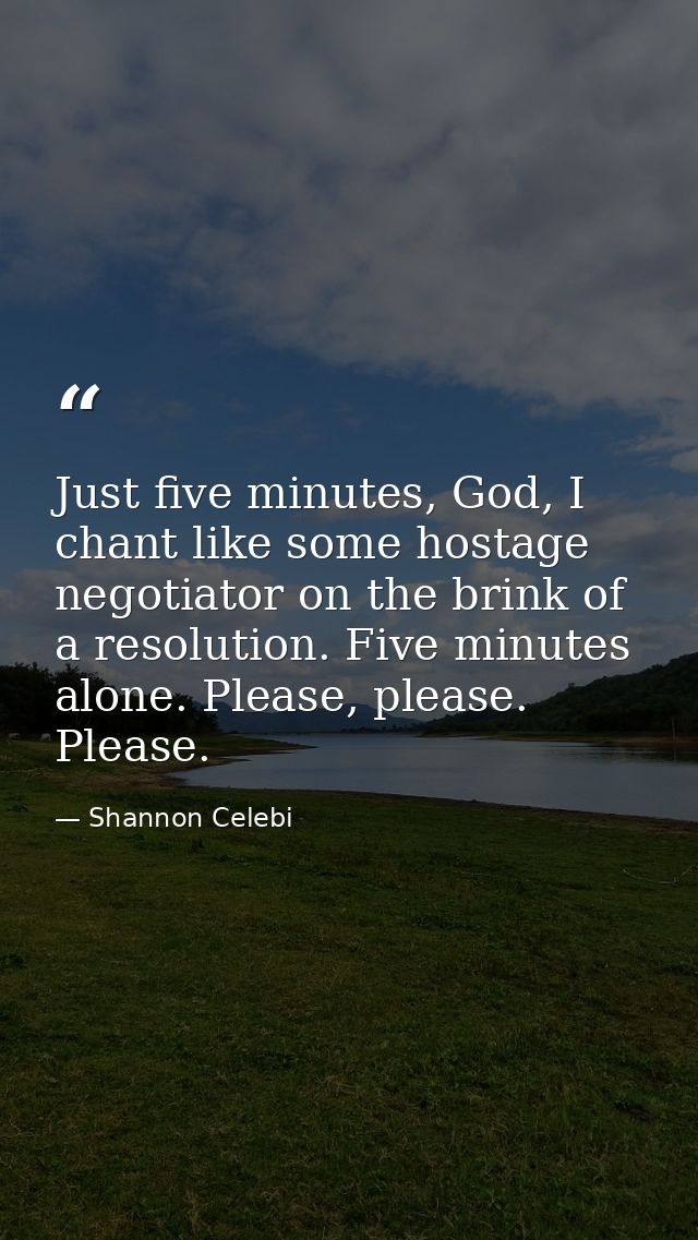 Just five minutes, God, I chant like some hostage negotiator on the brink of a resolution. Five minutes alone. Please, p — Shannon Celebi