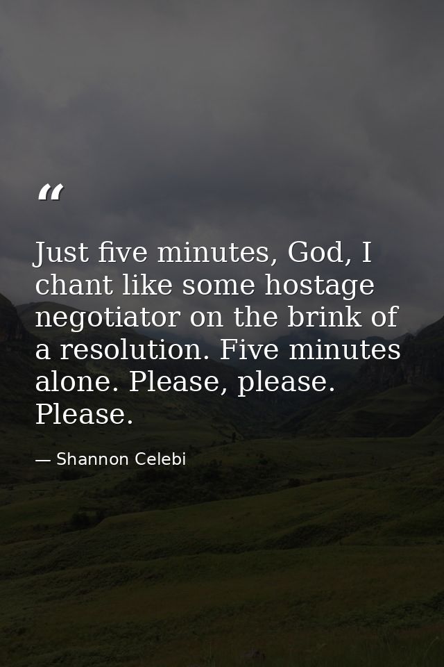 Just five minutes, God, I chant like some hostage negotiator on the brink of a resolution. Five minutes alone. Please, p — Shannon Celebi