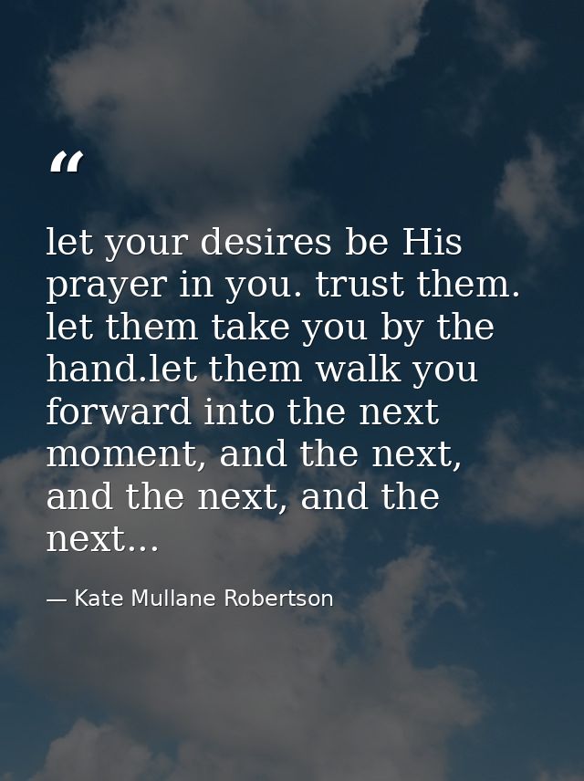 let your desires be His prayer in you. trust them. let them take you by the hand.let them walk you forward into the next — Kate Mullane Robertson