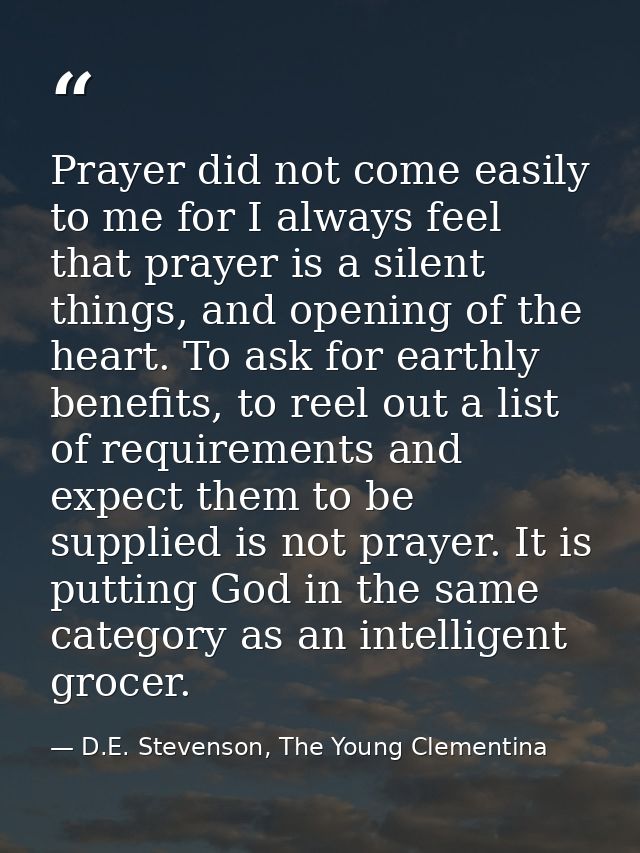 Prayer did not come easily to me for I always feel that prayer is a silent things, and opening of the heart. To ask for  — D.E. Stevenson, The Young Clementina