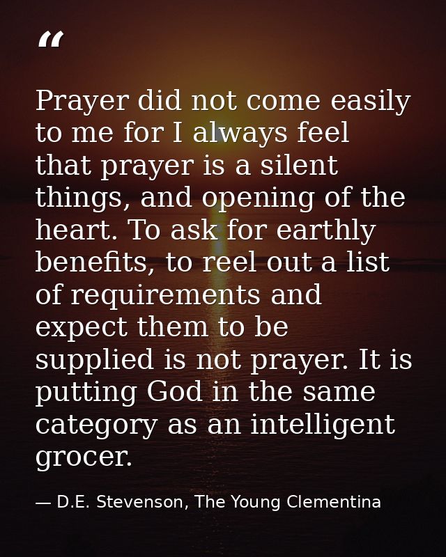 Prayer did not come easily to me for I always feel that prayer is a silent things, and opening of the heart. To ask for  — D.E. Stevenson, The Young Clementina