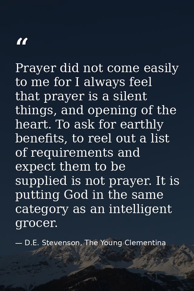 Prayer did not come easily to me for I always feel that prayer is a silent things, and opening of the heart. To ask for  — D.E. Stevenson, The Young Clementina
