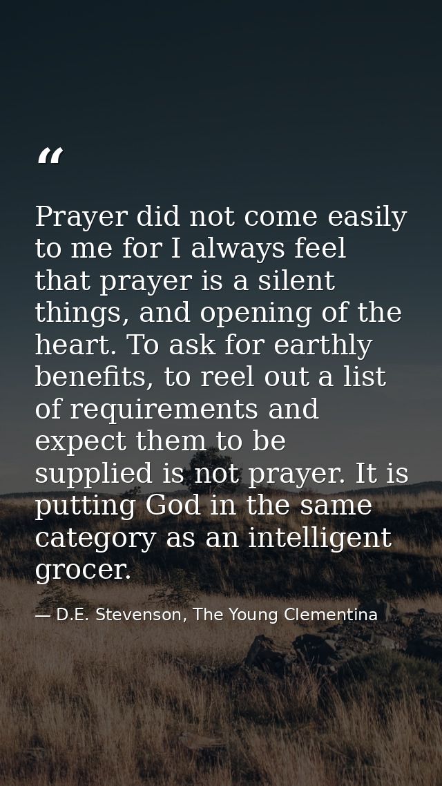 Prayer did not come easily to me for I always feel that prayer is a silent things, and opening of the heart. To ask for  — D.E. Stevenson, The Young Clementina