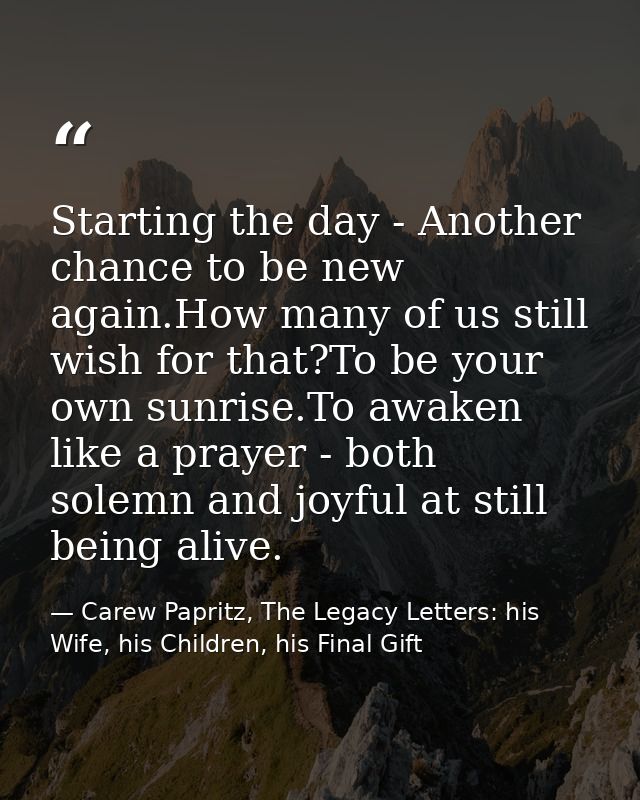 Starting the day - Another chance to be new again.How many of us still wish for that?To be your own sunrise.To awaken li — Carew Papritz, The Legacy Letters: his Wife, his Children, his Final Gift