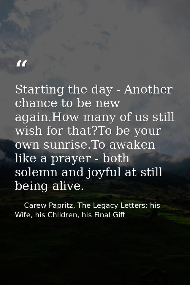 Starting the day - Another chance to be new again.How many of us still wish for that?To be your own sunrise.To awaken li — Carew Papritz, The Legacy Letters: his Wife, his Children, his Final Gift