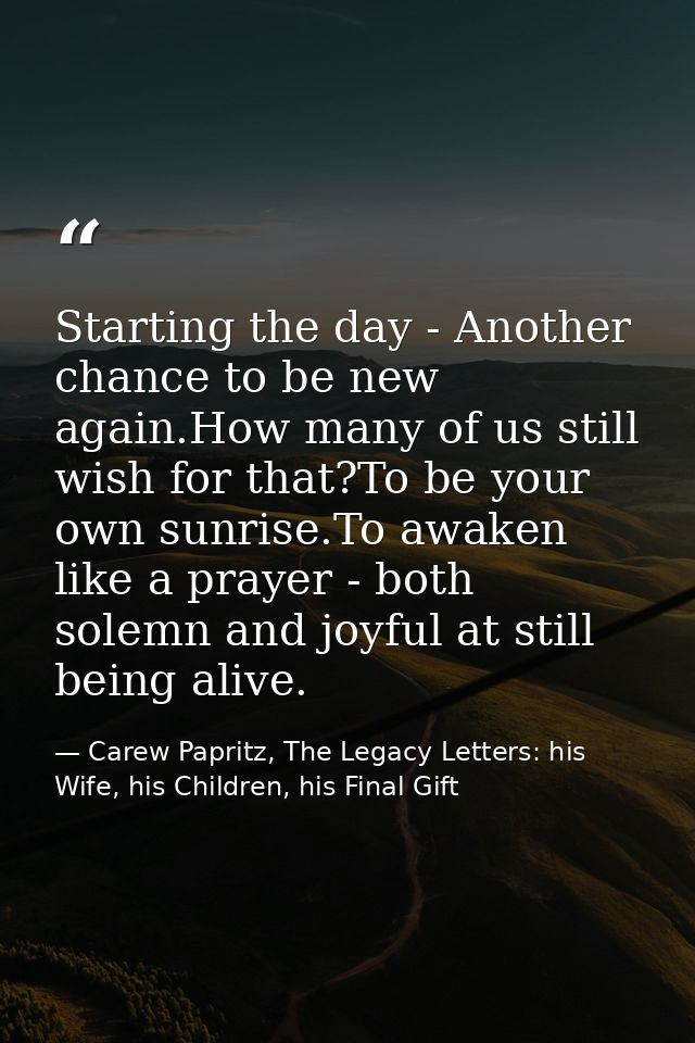 Starting the day - Another chance to be new again.How many of us still wish for that?To be your own sunrise.To awaken li — Carew Papritz, The Legacy Letters: his Wife, his Children, his Final Gift