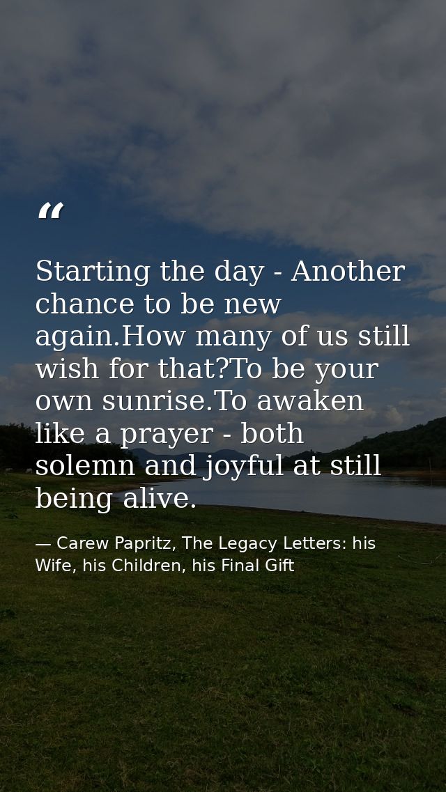 Starting the day - Another chance to be new again.How many of us still wish for that?To be your own sunrise.To awaken li — Carew Papritz, The Legacy Letters: his Wife, his Children, his Final Gift