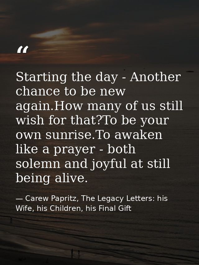 Starting the day - Another chance to be new again.How many of us still wish for that?To be your own sunrise.To awaken li — Carew Papritz, The Legacy Letters: his Wife, his Children, his Final Gift