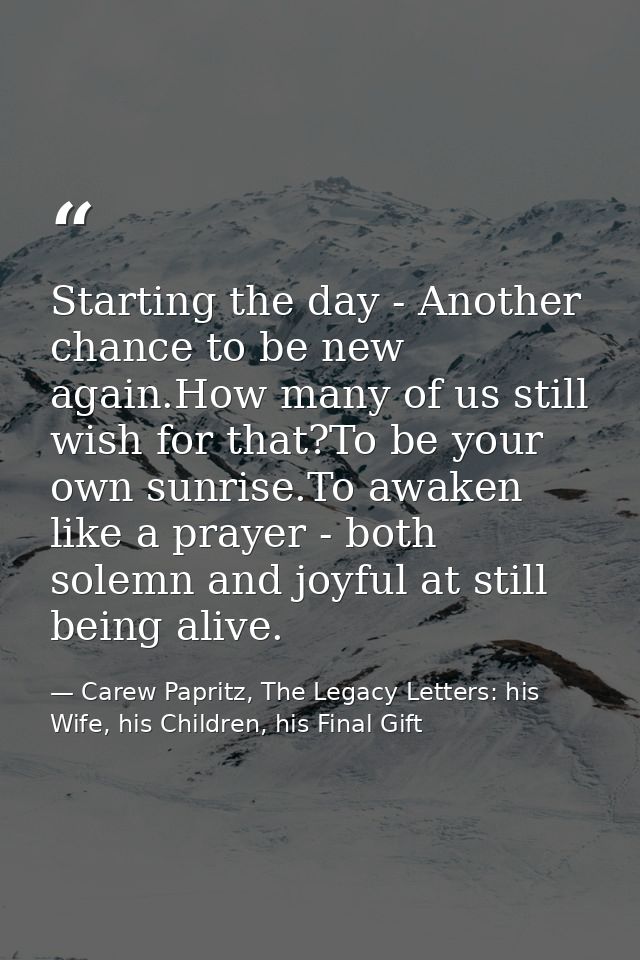 Starting the day - Another chance to be new again.How many of us still wish for that?To be your own sunrise.To awaken li — Carew Papritz, The Legacy Letters: his Wife, his Children, his Final Gift