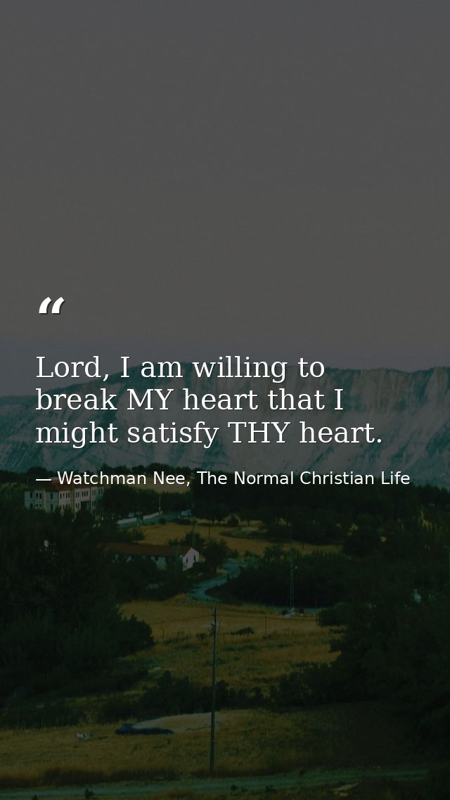 Lord, I am willing to break MY heart that I might satisfy THY heart. — Watchman Nee, The Normal Christian Life