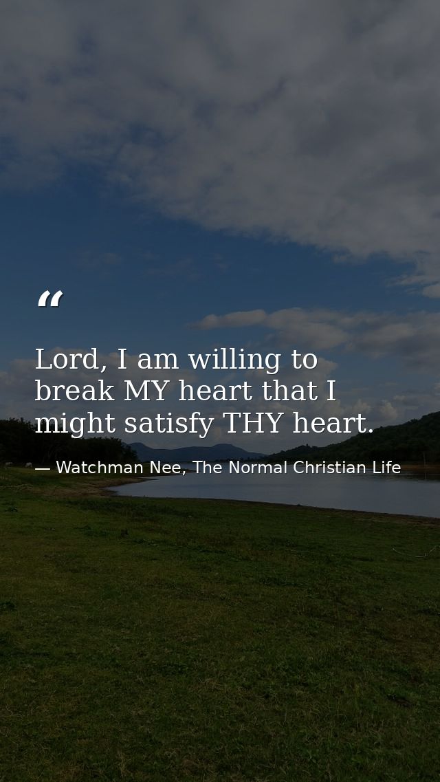 Lord, I am willing to break MY heart that I might satisfy THY heart. — Watchman Nee, The Normal Christian Life