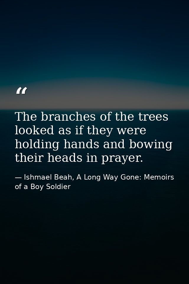 The branches of the trees looked as if they were holding hands and bowing their heads in prayer. — Ishmael Beah, A Long Way Gone: Memoirs of a Boy Soldier