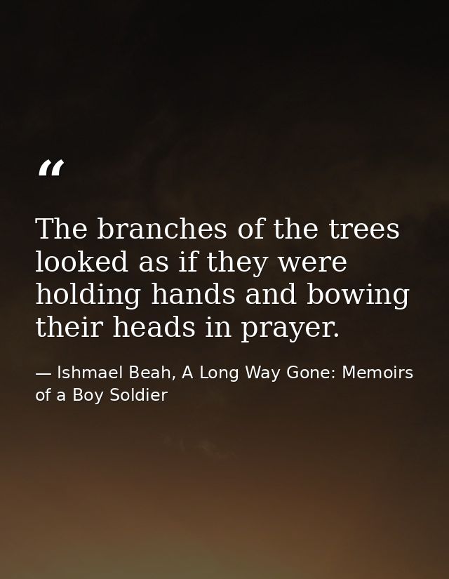 The branches of the trees looked as if they were holding hands and bowing their heads in prayer. — Ishmael Beah, A Long Way Gone: Memoirs of a Boy Soldier