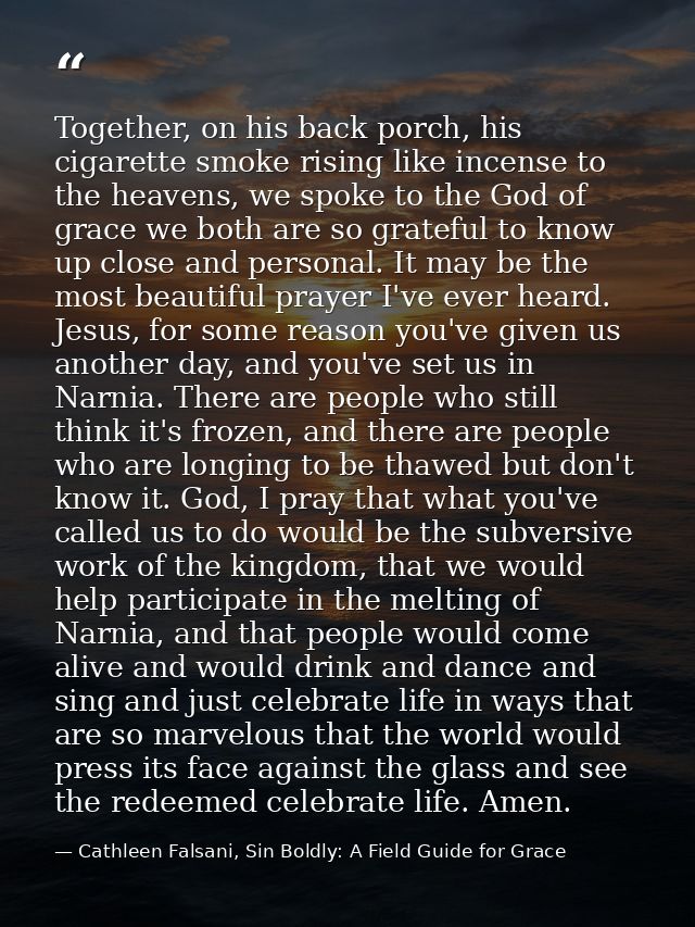Together, on his back porch, his cigarette smoke rising like incense to the heavens, we spoke to the God of grace we bot — Cathleen Falsani, Sin Boldly: A Field Guide for Grace