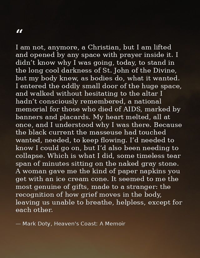I am not, anymore, a Christian, but I am lifted and opened by any space with prayer inside it. I didn’t know why I was g — Mark Doty, Heaven's Coast: A Memoir