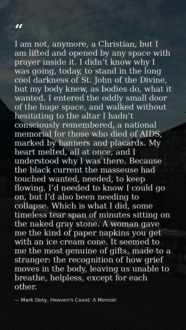 I am not, anymore, a Christian, but I am lifted and opened by any space with prayer inside it. I didn’t know why I was g — Mark Doty, Heaven's Coast: A Memoir