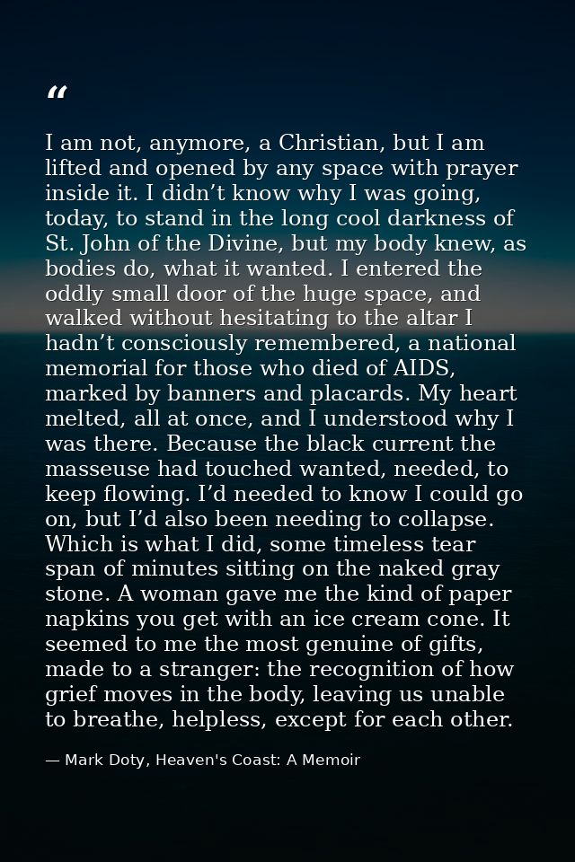 I am not, anymore, a Christian, but I am lifted and opened by any space with prayer inside it. I didn’t know why I was g — Mark Doty, Heaven's Coast: A Memoir