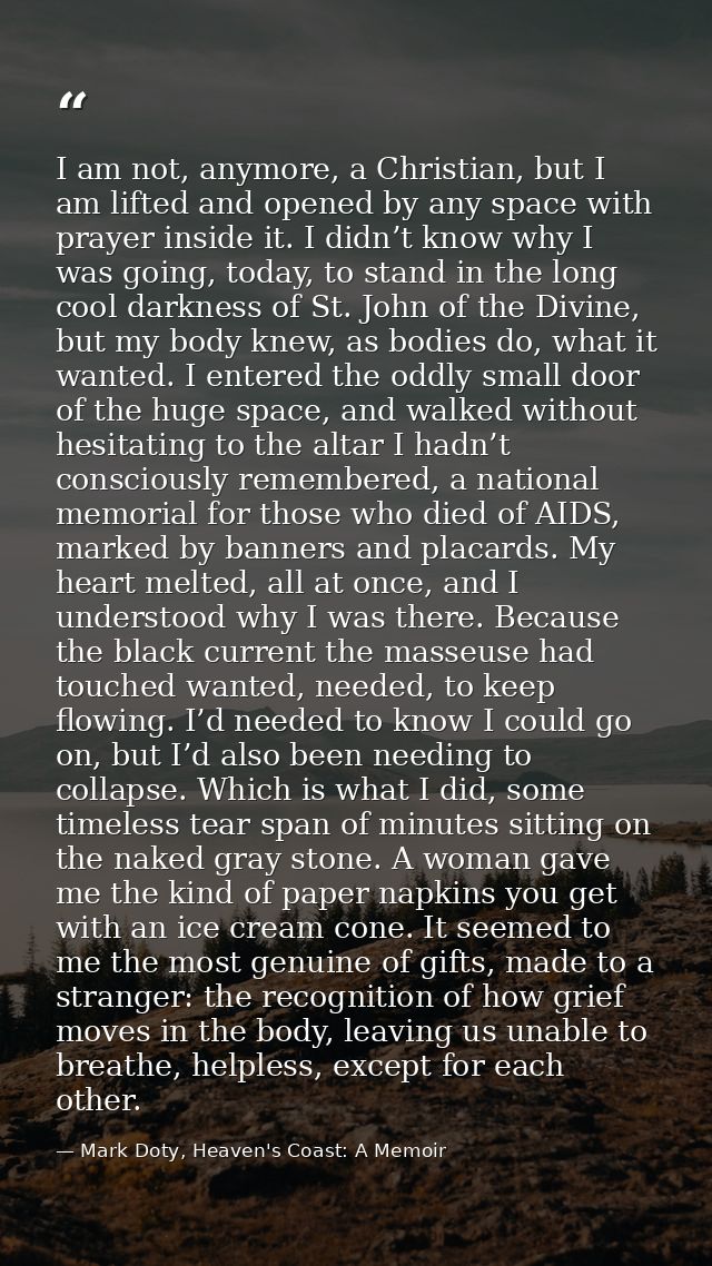 I am not, anymore, a Christian, but I am lifted and opened by any space with prayer inside it. I didn’t know why I was g — Mark Doty, Heaven's Coast: A Memoir