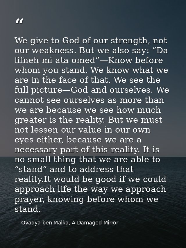 We give to God of our strength, not our weakness. But we also say: “Da lifneh mi ata omed”—Know before whom you stand. W — Ovadya ben Malka, A Damaged Mirror