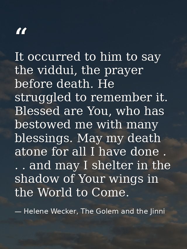 It occurred to him to say the viddui, the prayer before death. He struggled to remember it. Blessed are You, who has bes — Helene Wecker, The Golem and the Jinni