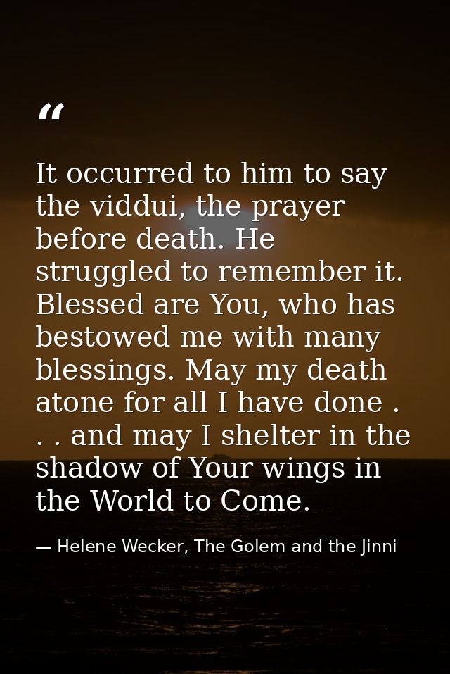 It occurred to him to say the viddui, the prayer before death. He struggled to remember it. Blessed are You, who has bes — Helene Wecker, The Golem and the Jinni