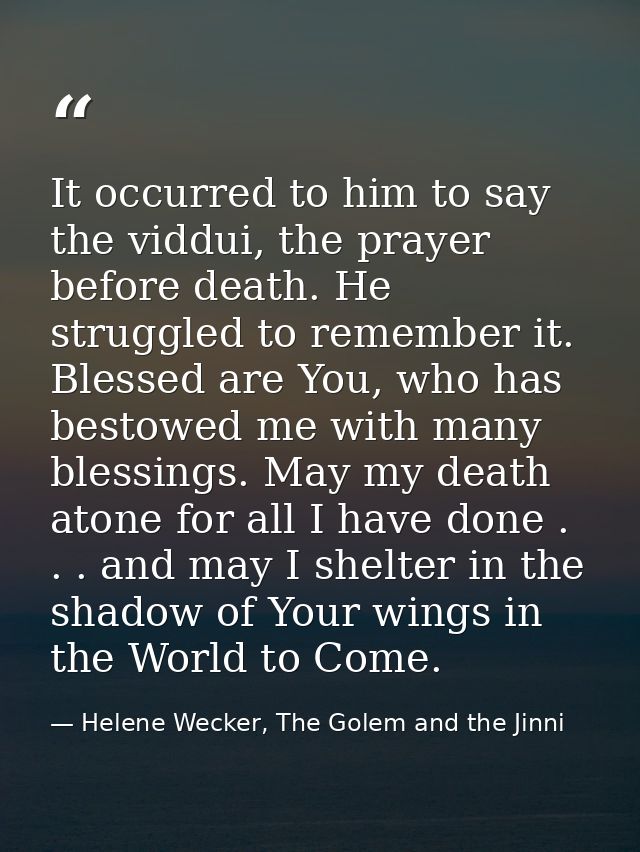 It occurred to him to say the viddui, the prayer before death. He struggled to remember it. Blessed are You, who has bes — Helene Wecker, The Golem and the Jinni