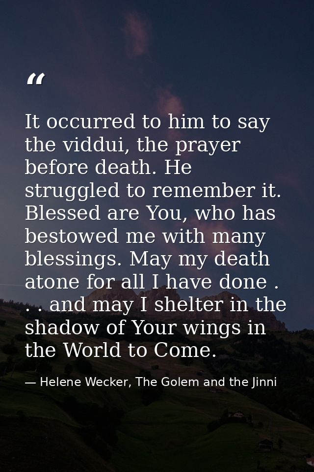 It occurred to him to say the viddui, the prayer before death. He struggled to remember it. Blessed are You, who has bes — Helene Wecker, The Golem and the Jinni