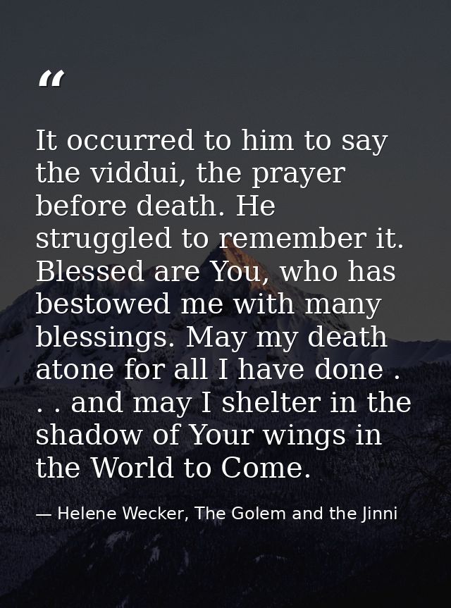 It occurred to him to say the viddui, the prayer before death. He struggled to remember it. Blessed are You, who has bes — Helene Wecker, The Golem and the Jinni