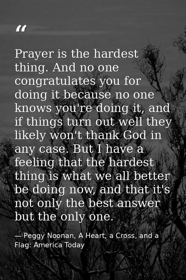 Prayer is the hardest thing. And no one congratulates you for doing it because no one knows you're doing it, and if thin — Peggy Noonan, A Heart, a Cross, and a Flag: America Today