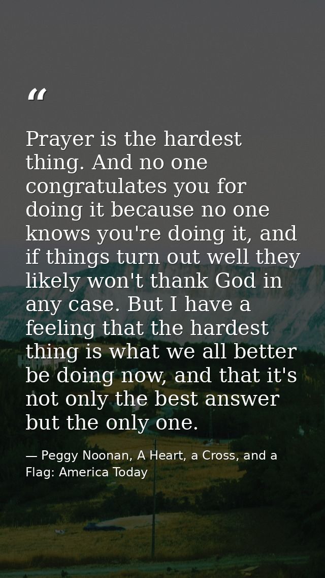 Prayer is the hardest thing. And no one congratulates you for doing it because no one knows you're doing it, and if thin — Peggy Noonan, A Heart, a Cross, and a Flag: America Today