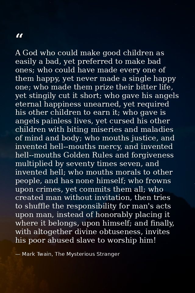 A God who could make good children as easily a bad, yet preferred to make bad ones; who could have made every one of the — Mark Twain, The Mysterious Stranger