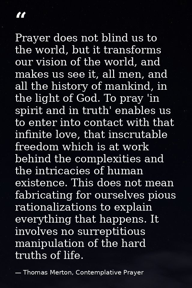 Prayer does not blind us to the world, but it transforms our vision of the world, and makes us see it, all men, and all  — Thomas Merton, Contemplative Prayer