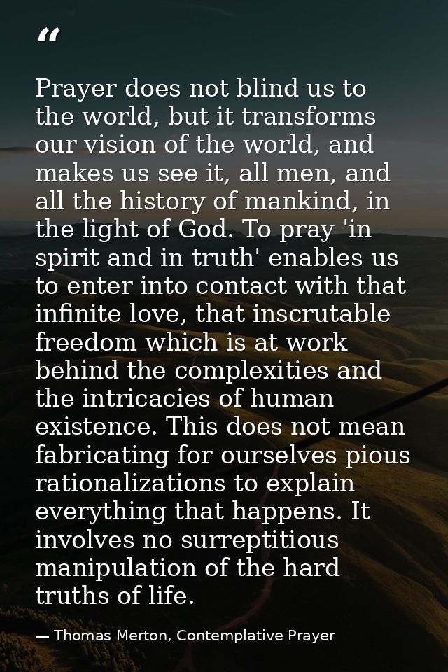 Prayer does not blind us to the world, but it transforms our vision of the world, and makes us see it, all men, and all  — Thomas Merton, Contemplative Prayer