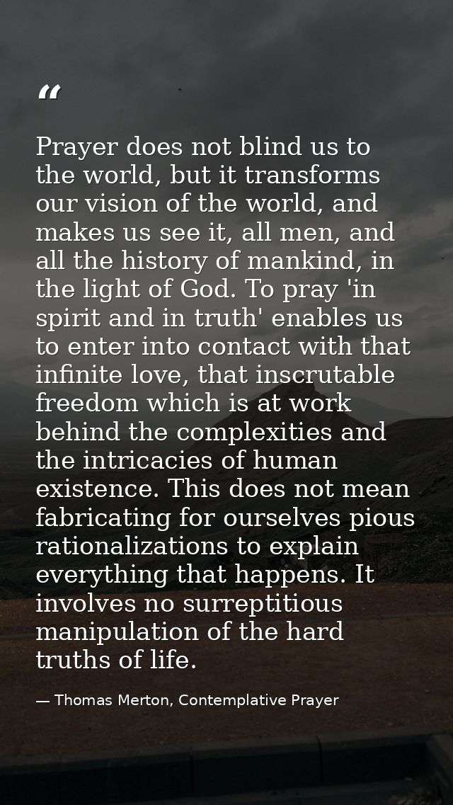 Prayer does not blind us to the world, but it transforms our vision of the world, and makes us see it, all men, and all  — Thomas Merton, Contemplative Prayer
