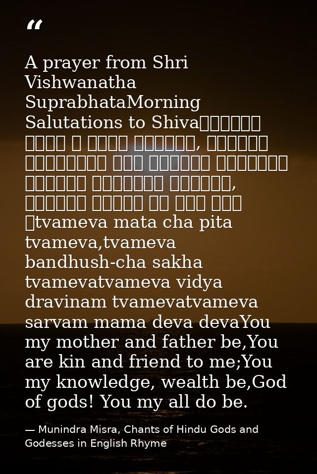A prayer from Shri Vishwanatha SuprabhataMorning Salutations to Shivaत्वमेव माता च पिता त्वमेव, त्वमेव बन्धुश्च सखा त्वम — Munindra Misra, Chants of Hindu Gods and Godesses in English Rhyme