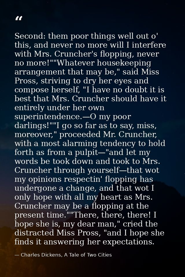 Second: them poor things well out o' this, and never no more will I interfere with Mrs. Cruncher's flopping, never no mo — Charles Dickens, A Tale of Two Cities