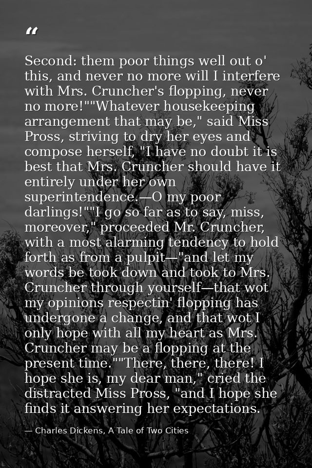 Second: them poor things well out o' this, and never no more will I interfere with Mrs. Cruncher's flopping, never no mo — Charles Dickens, A Tale of Two Cities