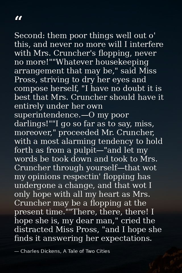 Second: them poor things well out o' this, and never no more will I interfere with Mrs. Cruncher's flopping, never no mo — Charles Dickens, A Tale of Two Cities