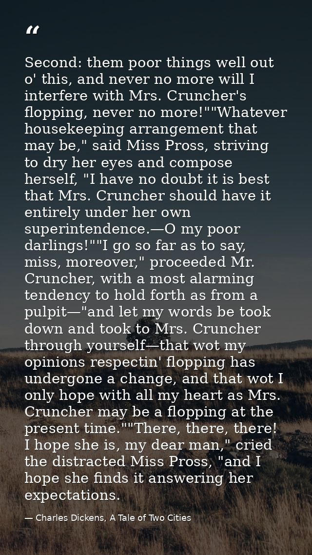 Second: them poor things well out o' this, and never no more will I interfere with Mrs. Cruncher's flopping, never no mo — Charles Dickens, A Tale of Two Cities
