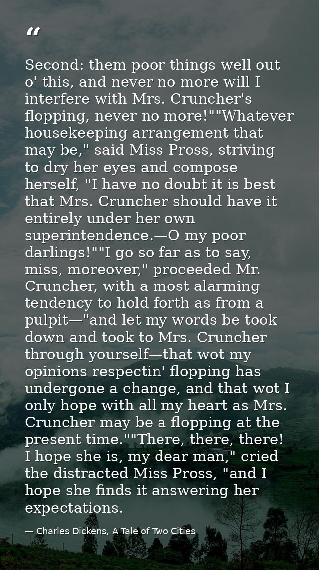 Second: them poor things well out o' this, and never no more will I interfere with Mrs. Cruncher's flopping, never no mo — Charles Dickens, A Tale of Two Cities