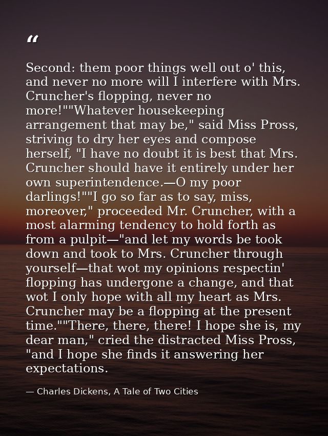 Second: them poor things well out o' this, and never no more will I interfere with Mrs. Cruncher's flopping, never no mo — Charles Dickens, A Tale of Two Cities