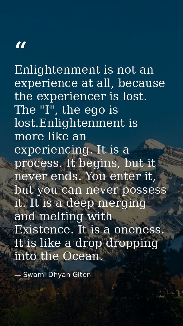 Enlightenment is not an experience at all, because the experiencer is lost. The "I", the ego is lost.Enlightenment is mo — Swami Dhyan Giten