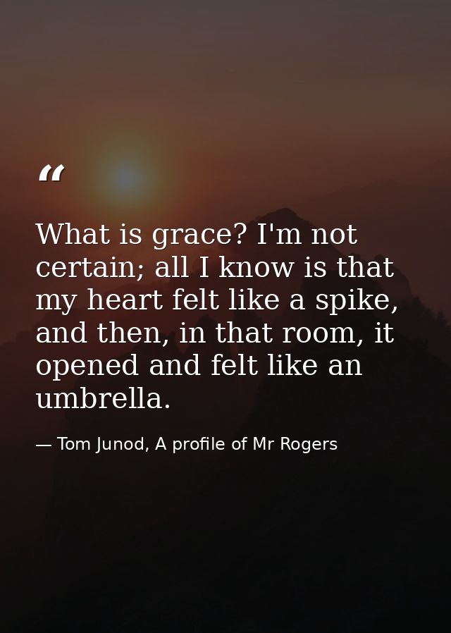 What is grace? I'm not certain; all I know is that my heart felt like a spike, and then, in that room, it opened and fel — Tom Junod, A profile of Mr Rogers