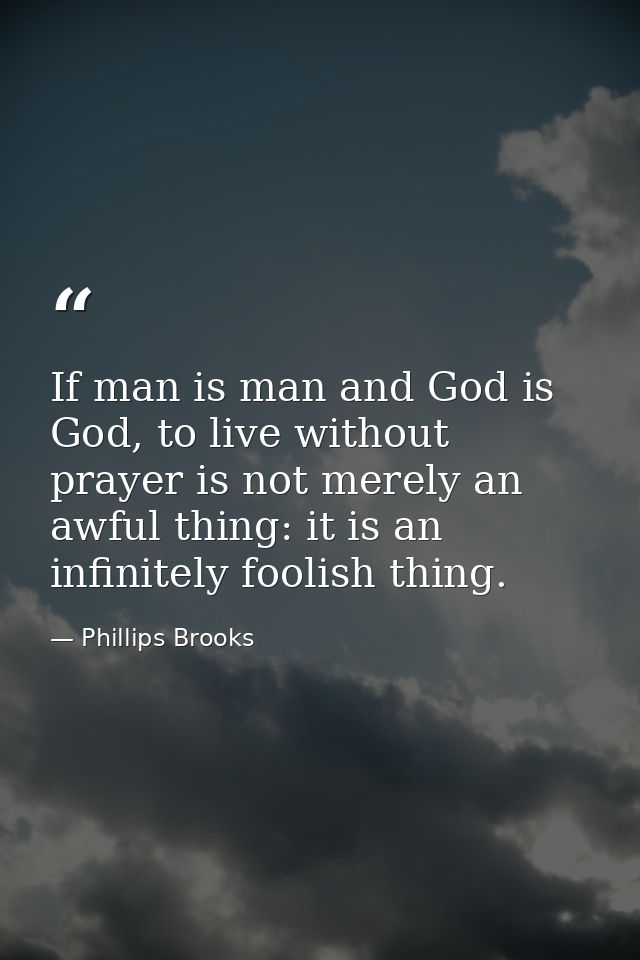 If man is man and God is God, to live without prayer is not merely an awful thing: it is an infinitely foolish thing. — Phillips Brooks