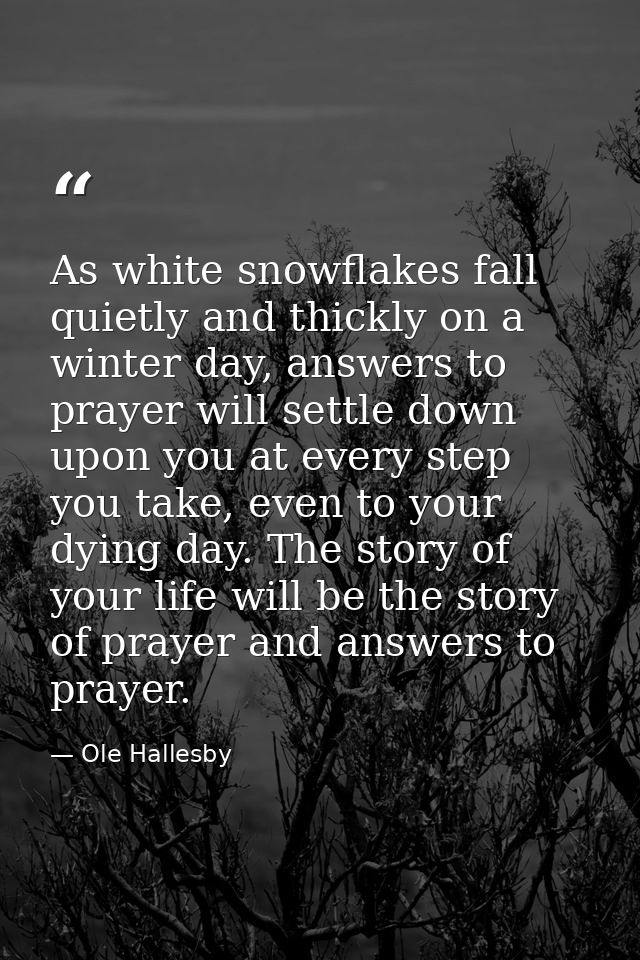 As white snowflakes fall quietly and thickly on a winter day, answers to prayer will settle down upon you at every step  — Ole Hallesby