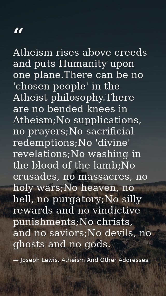Atheism rises above creeds and puts Humanity upon one plane.There can be no 'chosen people' in the Atheist philosophy.Th — Joseph Lewis, Atheism And Other Addresses