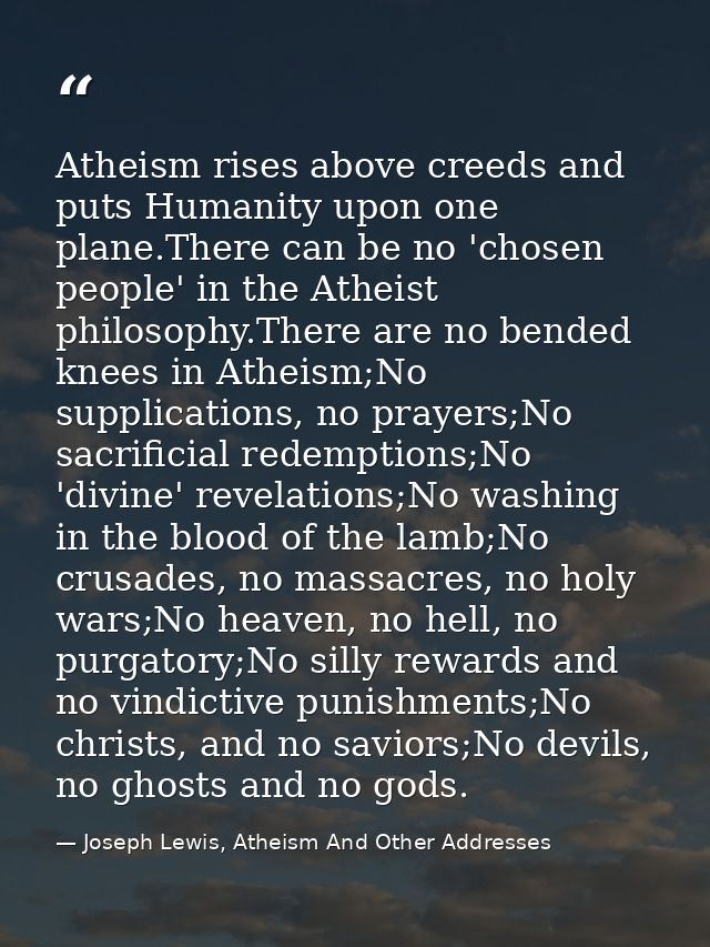 Atheism rises above creeds and puts Humanity upon one plane.There can be no 'chosen people' in the Atheist philosophy.Th — Joseph Lewis, Atheism And Other Addresses
